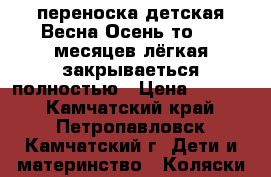 переноска детская Весна-Осень,то 0-7 месяцев,лёгкая,закрываеться полностью › Цена ­ 2 000 - Камчатский край, Петропавловск-Камчатский г. Дети и материнство » Коляски и переноски   